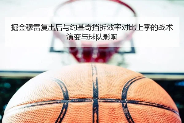 掘金穆雷复出后与约基奇挡拆效率对比上季的战术演变与球队影响