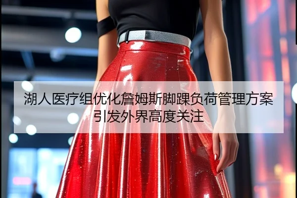 湖人医疗组优化詹姆斯脚踝负荷管理方案引发外界高度关注