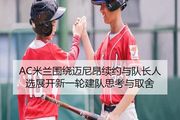 AC米兰围绕迈尼昂续约与队长人选展开新一轮建队思考与取舍